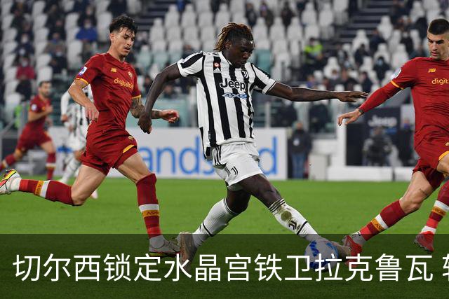 切尔西锁定水晶宫铁卫拉克鲁瓦 转会专家证实谈判持续推进