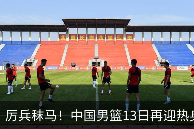厉兵秣马！中国男篮13日再迎热身赛，冲刺世预赛第四窗口期比赛