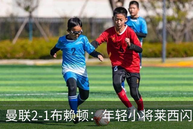 曼联2-1布赖顿：年轻小将莱西闪耀，芒特神补射
